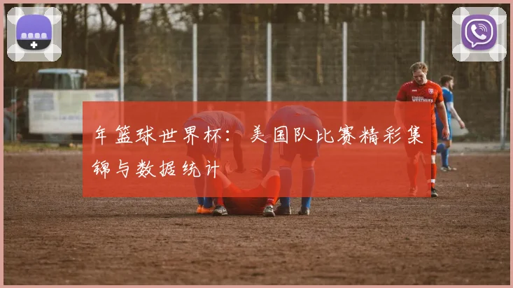 年篮球世界杯：美国队比赛精彩集锦与数据统计