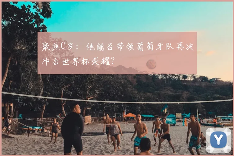 聚焦C罗：他能否带领葡萄牙队再次冲击世界杯荣耀？