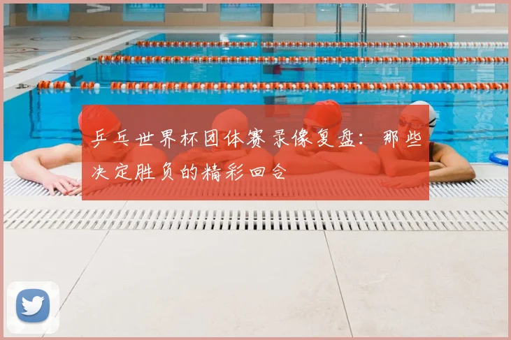 乒乓世界杯团体赛录像复盘:那些决定胜负的精彩回合