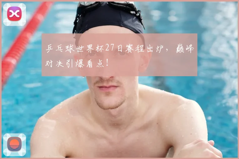 乒乓球世界杯27日赛程出炉,巅峰对决引爆看点!