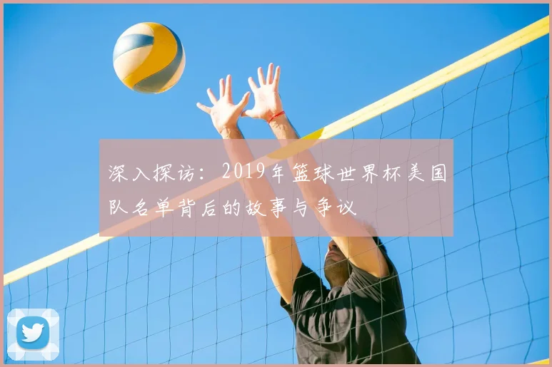 深入探访：2019年篮球世界杯美国队名单背后的故事与争议