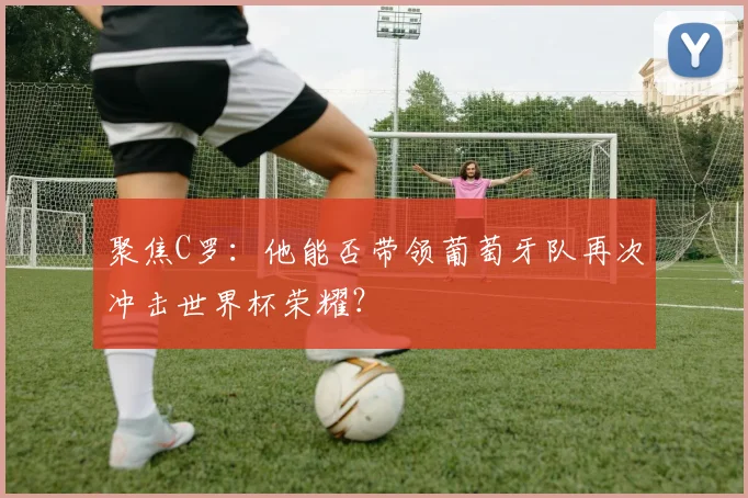 聚焦C罗：他能否带领葡萄牙队再次冲击世界杯荣耀？