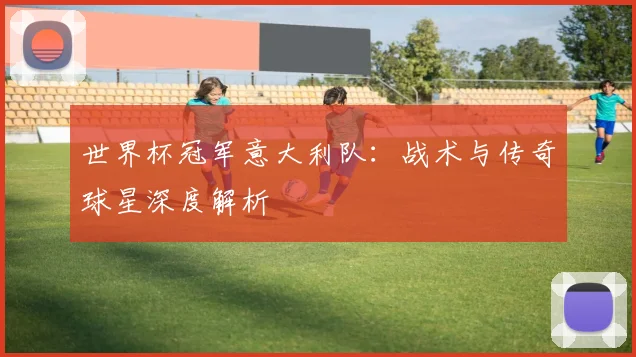 世界杯冠军意大利队:战术与传奇球星深度解析