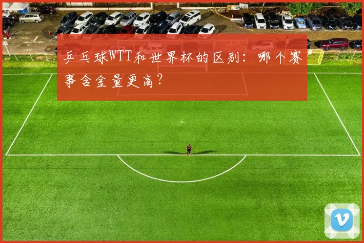 乒乓球WTT和世界杯的区别:哪个赛事含金量更高?