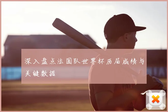 深入盘点法国队世界杯历届成绩与关键数据