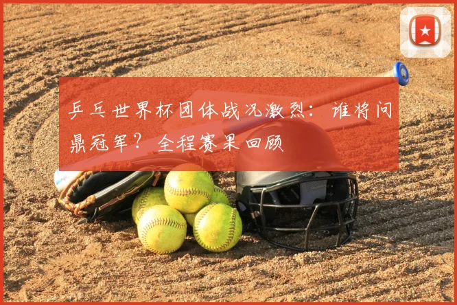 乒乓世界杯团体战况激烈:谁将问鼎冠军?全程赛果回顾