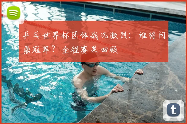 乒乓世界杯团体战况激烈:谁将问鼎冠军?全程赛果回顾
