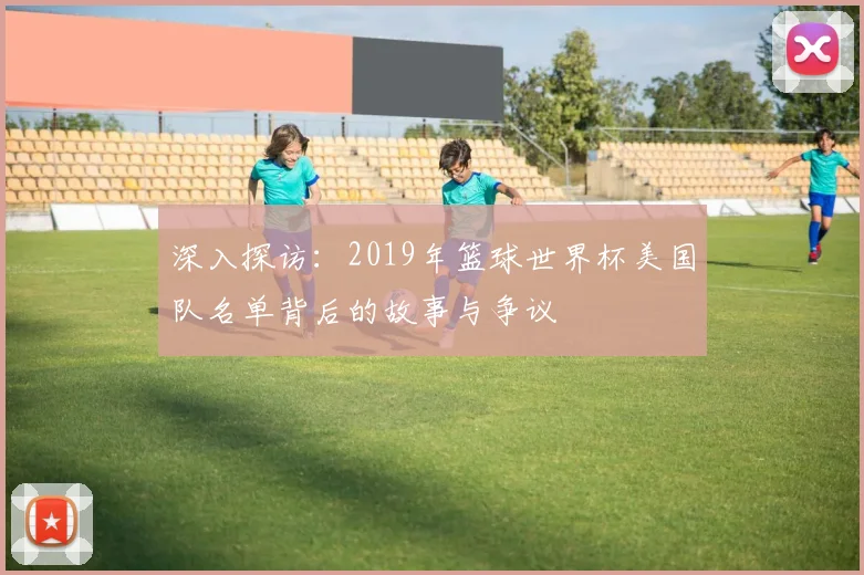 深入探访:2019年篮球世界杯美国队名单背后的故事与争议