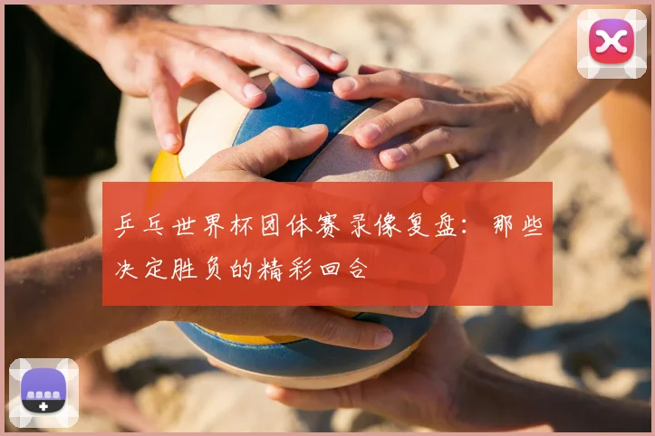 乒乓世界杯团体赛录像复盘:那些决定胜负的精彩回合