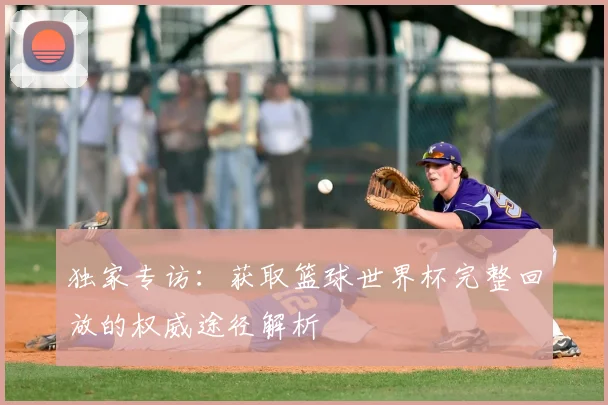 独家专访：获取篮球世界杯完整回放的权威途径解析