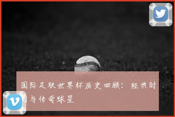 国际足联世界杯历史回顾：经典时刻与传奇球星