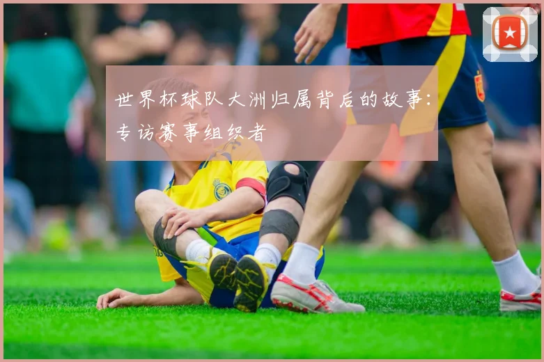 世界杯球队大洲归属背后的故事:专访赛事组织者