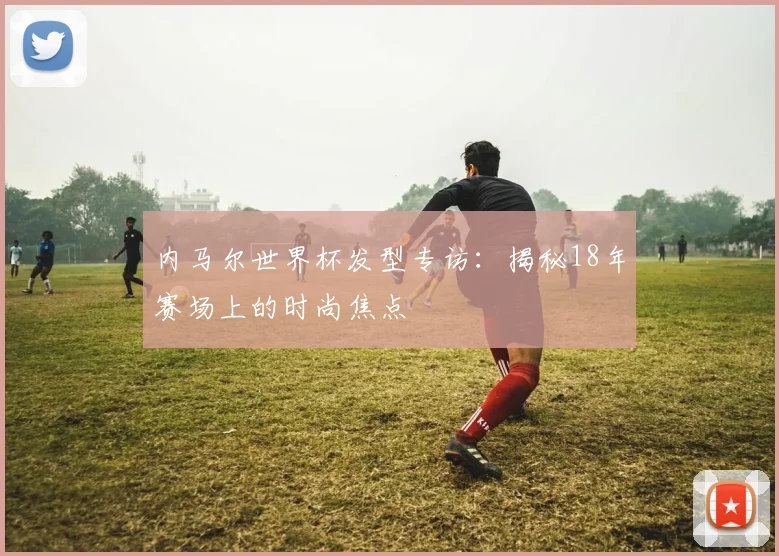 内马尔世界杯发型专访:揭秘18年赛场上的时尚焦点