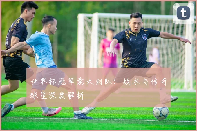 世界杯冠军意大利队:战术与传奇球星深度解析