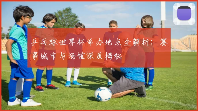 乒乓球世界杯举办地点全解析:赛事城市与场馆深度揭秘