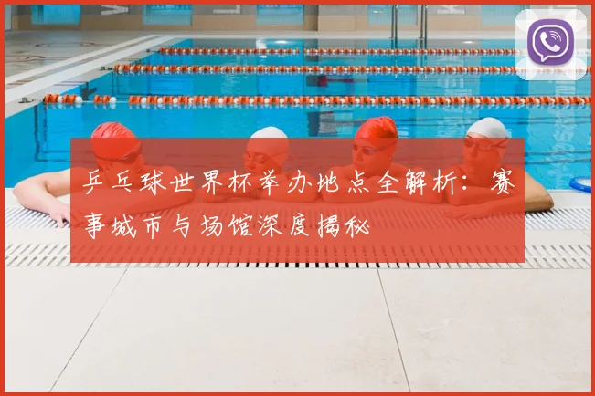 乒乓球世界杯举办地点全解析:赛事城市与场馆深度揭秘