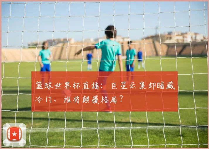篮球世界杯直播：巨星云集却暗藏冷门，谁将颠覆格局？