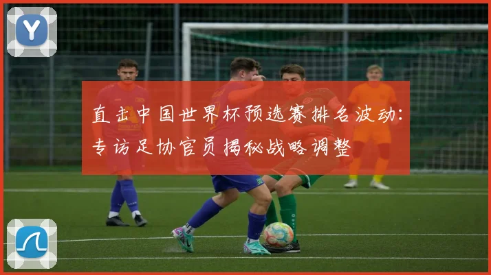 直击中国世界杯预选赛排名波动：专访足协官员揭秘战略调整