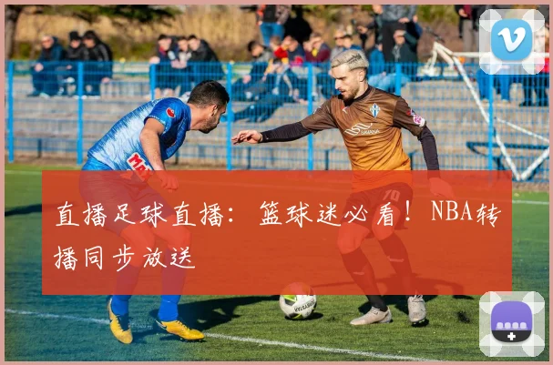 直播足球直播：篮球迷必看！NBA转播同步放送