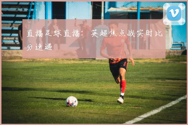 直播足球直播：英超焦点战实时比分速递