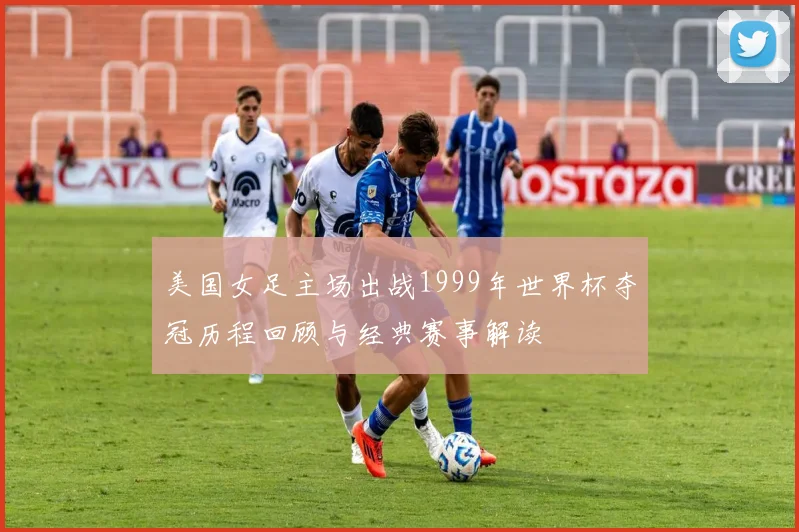 美国女足主场出战1999年世界杯夺冠历程回顾与经典赛事解读